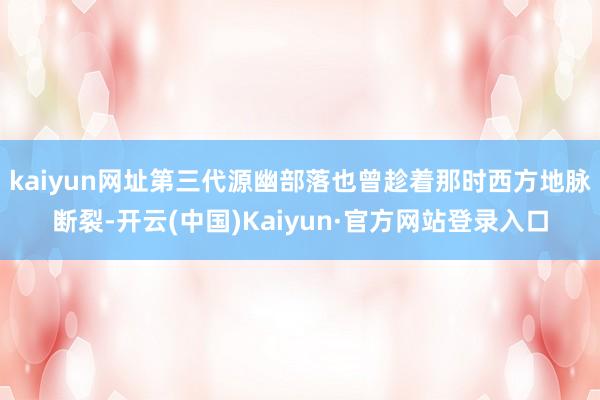 kaiyun网址第三代源幽部落也曾趁着那时西方地脉断裂-开云(中国)Kaiyun·官方网站登录入口