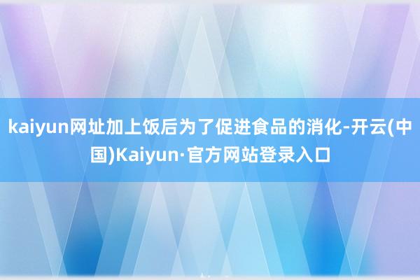 kaiyun网址加上饭后为了促进食品的消化-开云(中国)Kaiyun·官方网站登录入口