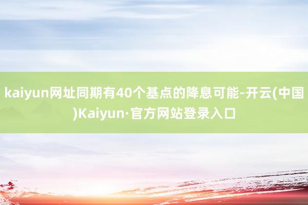 kaiyun网址同期有40个基点的降息可能-开云(中国)Kaiyun·官方网站登录入口