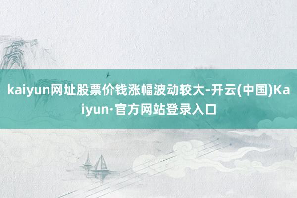 kaiyun网址股票价钱涨幅波动较大-开云(中国)Kaiyun·官方网站登录入口