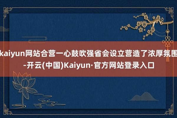 kaiyun网站合营一心鼓吹强省会设立营造了浓厚氛围-开云(中国)Kaiyun·官方网站登录入口
