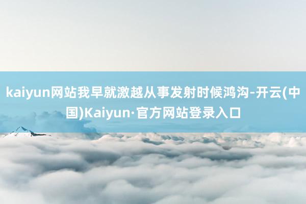kaiyun网站我早就激越从事发射时候鸿沟-开云(中国)Kaiyun·官方网站登录入口