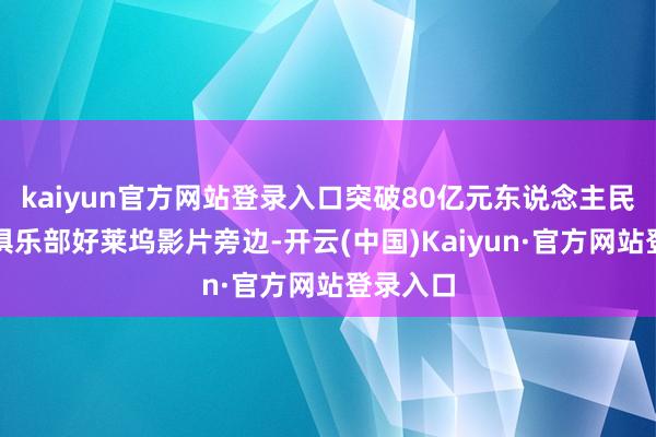 kaiyun官方网站登录入口突破80亿元东说念主民币票房俱乐部好莱坞影片旁边-开云(中国)Kaiyun·官方网站登录入口