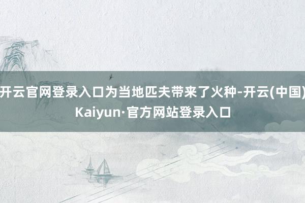 开云官网登录入口为当地匹夫带来了火种-开云(中国)Kaiyun·官方网站登录入口