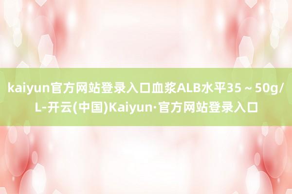 kaiyun官方网站登录入口血浆ALB水平35～50g/L-开云(中国)Kaiyun·官方网站登录入口