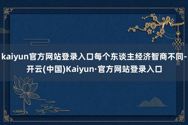 kaiyun官方网站登录入口每个东谈主经济智商不同-开云(中国)Kaiyun·官方网站登录入口