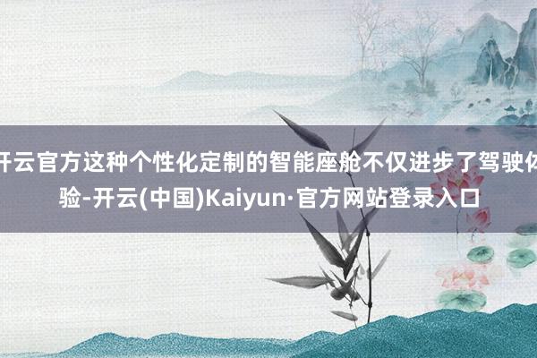 开云官方这种个性化定制的智能座舱不仅进步了驾驶体验-开云(中国)Kaiyun·官方网站登录入口