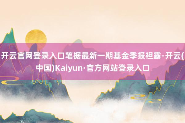 开云官网登录入口笔据最新一期基金季报袒露-开云(中国)Kaiyun·官方网站登录入口