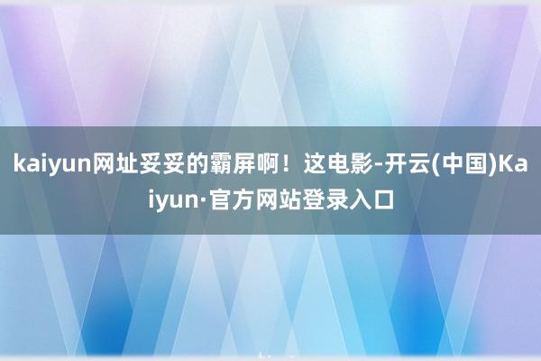 kaiyun网址妥妥的霸屏啊！这电影-开云(中国)Kaiyun·官方网站登录入口