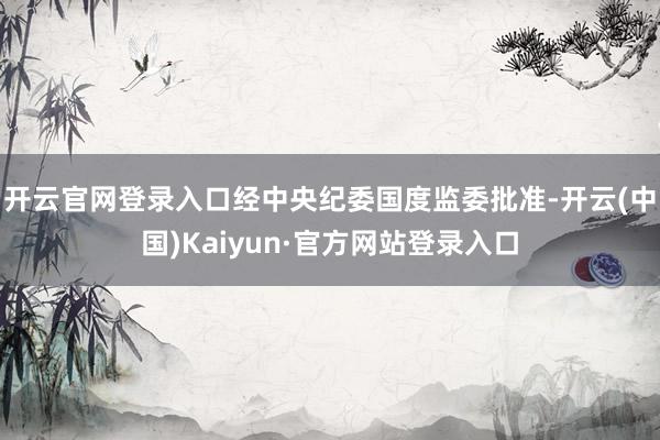 开云官网登录入口经中央纪委国度监委批准-开云(中国)Kaiyun·官方网站登录入口