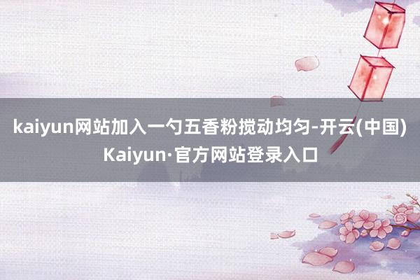 kaiyun网站加入一勺五香粉搅动均匀-开云(中国)Kaiyun·官方网站登录入口