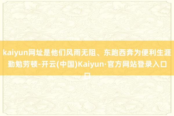 kaiyun网址是他们风雨无阻、东跑西奔为便利生涯勤勉劳顿-开云(中国)Kaiyun·官方网站登录入口