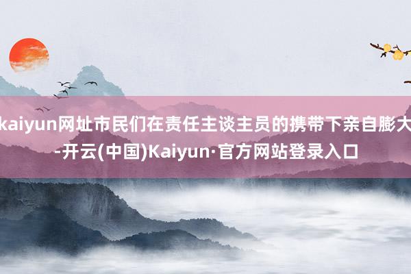 kaiyun网址市民们在责任主谈主员的携带下亲自膨大-开云(中国)Kaiyun·官方网站登录入口