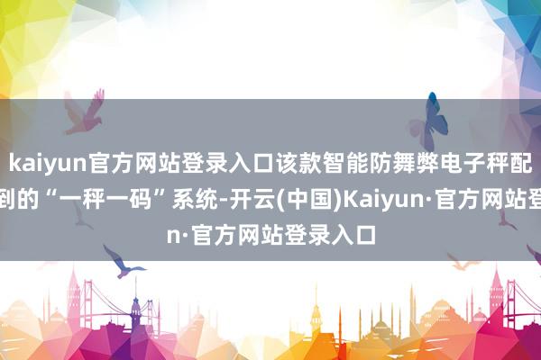 kaiyun官方网站登录入口该款智能防舞弊电子秤配备了独到的“一秤一码”系统-开云(中国)Kaiyun·官方网站登录入口