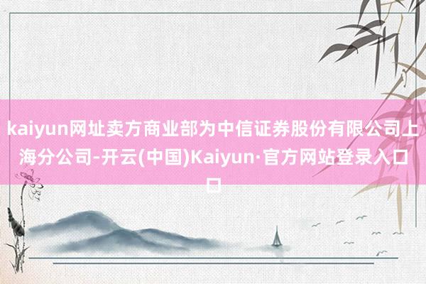 kaiyun网址卖方商业部为中信证券股份有限公司上海分公司-开云(中国)Kaiyun·官方网站登录入口
