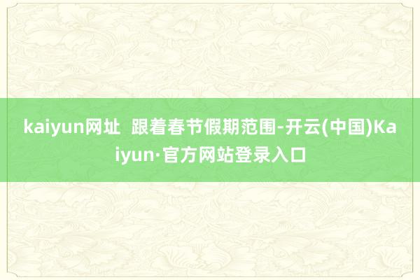 kaiyun网址  　　跟着春节假期范围-开云(中国)Kaiyun·官方网站登录入口