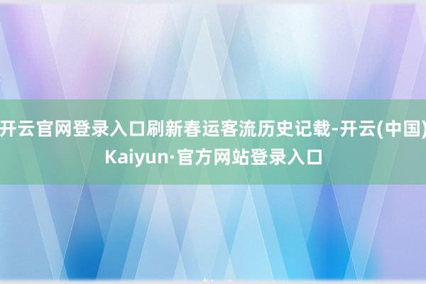 开云官网登录入口刷新春运客流历史记载-开云(中国)Kaiyun·官方网站登录入口