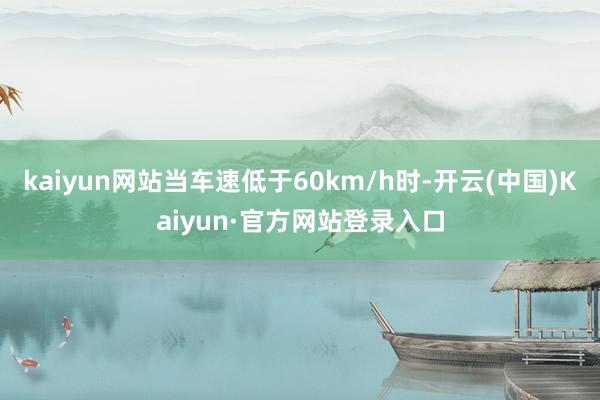 kaiyun网站当车速低于60km/h时-开云(中国)Kaiyun·官方网站登录入口
