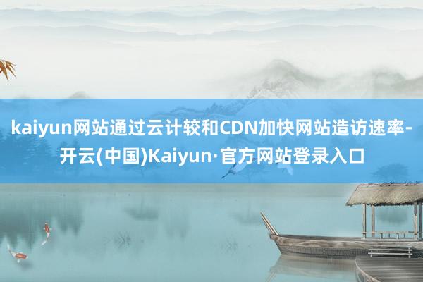 kaiyun网站通过云计较和CDN加快网站造访速率-开云(中国)Kaiyun·官方网站登录入口