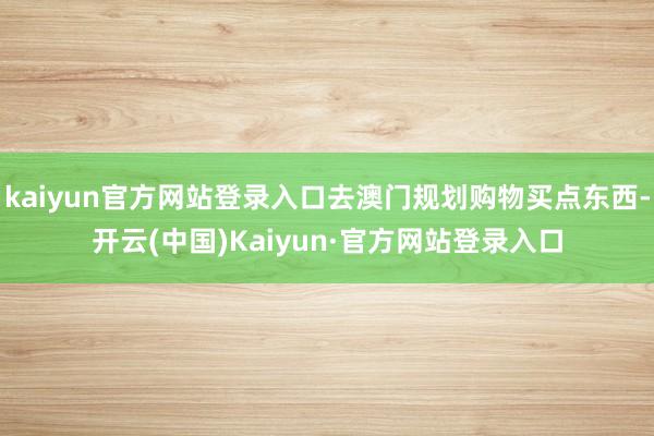 kaiyun官方网站登录入口去澳门规划购物买点东西-开云(中国)Kaiyun·官方网站登录入口
