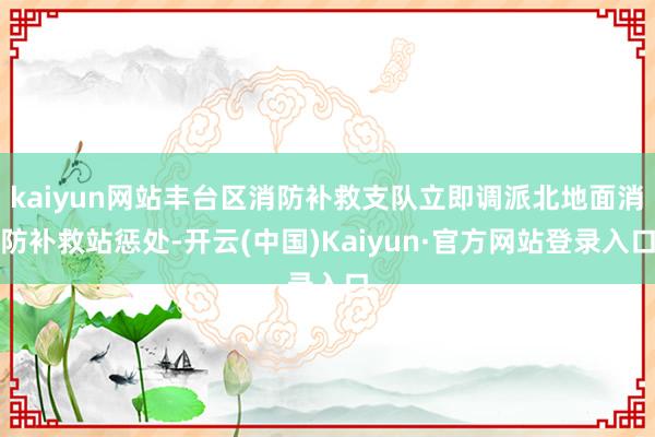 kaiyun网站丰台区消防补救支队立即调派北地面消防补救站惩处-开云(中国)Kaiyun·官方网站登录入口