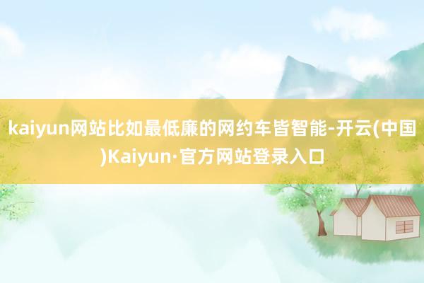 kaiyun网站比如最低廉的网约车皆智能-开云(中国)Kaiyun·官方网站登录入口