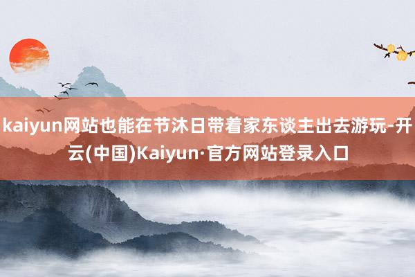 kaiyun网站也能在节沐日带着家东谈主出去游玩-开云(中国)Kaiyun·官方网站登录入口