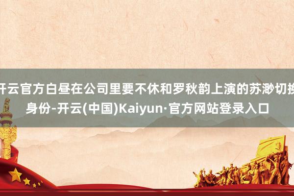 开云官方白昼在公司里要不休和罗秋韵上演的苏渺切换身份-开云(中国)Kaiyun·官方网站登录入口