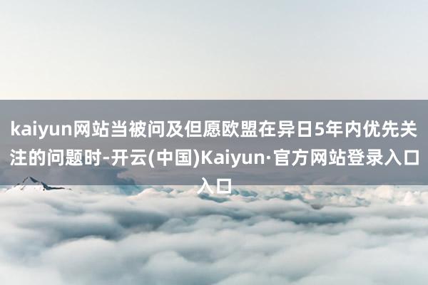 kaiyun网站当被问及但愿欧盟在异日5年内优先关注的问题时-开云(中国)Kaiyun·官方网站登录入口