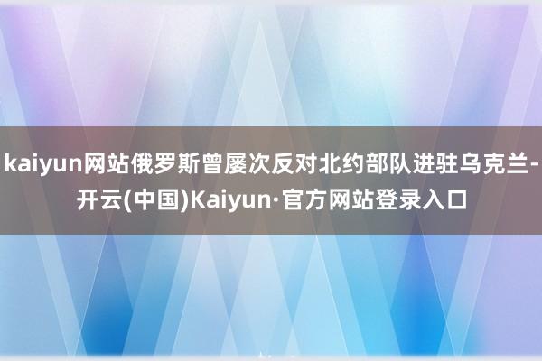 kaiyun网站俄罗斯曾屡次反对北约部队进驻乌克兰-开云(中国)Kaiyun·官方网站登录入口