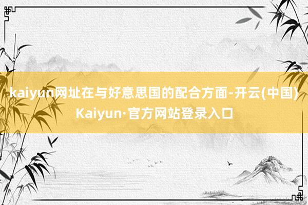 kaiyun网址在与好意思国的配合方面-开云(中国)Kaiyun·官方网站登录入口