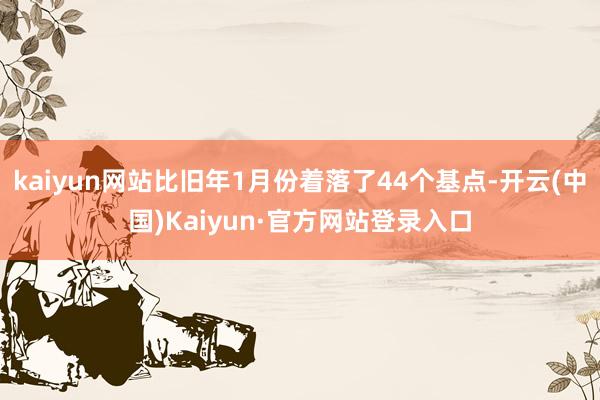 kaiyun网站比旧年1月份着落了44个基点-开云(中国)Kaiyun·官方网站登录入口