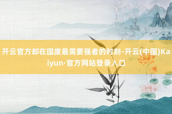 开云官方却在国度最需要强者的时刻-开云(中国)Kaiyun·官方网站登录入口