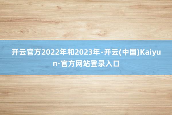 开云官方2022年和2023年-开云(中国)Kaiyun·官方网站登录入口