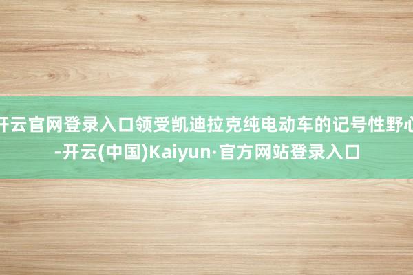 开云官网登录入口领受凯迪拉克纯电动车的记号性野心-开云(中国)Kaiyun·官方网站登录入口