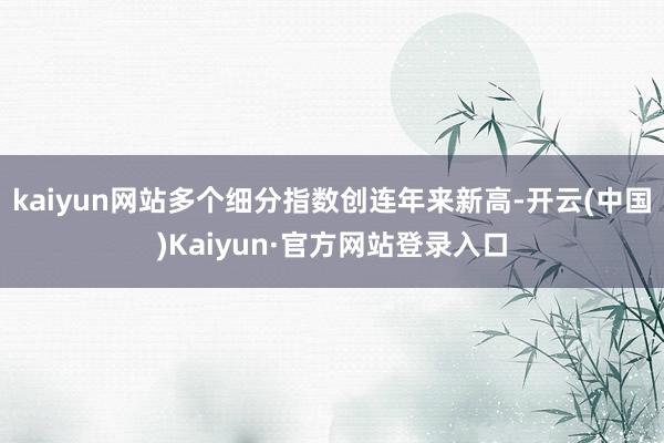 kaiyun网站多个细分指数创连年来新高-开云(中国)Kaiyun·官方网站登录入口