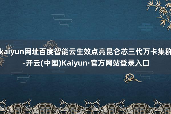 kaiyun网址百度智能云生效点亮昆仑芯三代万卡集群-开云(中国)Kaiyun·官方网站登录入口