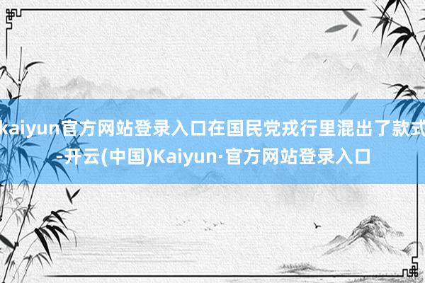 kaiyun官方网站登录入口在国民党戎行里混出了款式-开云(中国)Kaiyun·官方网站登录入口