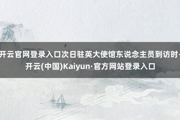 开云官网登录入口次日驻英大使馆东说念主员到访时-开云(中国)Kaiyun·官方网站登录入口