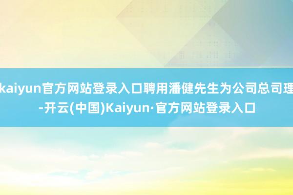 kaiyun官方网站登录入口聘用潘健先生为公司总司理-开云(中国)Kaiyun·官方网站登录入口
