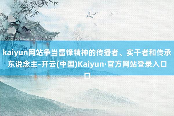 kaiyun网站争当雷锋精神的传播者、实干者和传承东说念主-开云(中国)Kaiyun·官方网站登录入口