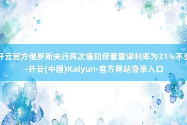 开云官方俄罗斯央行再次通知保管要津利率为21%不变-开云(中国)Kaiyun·官方网站登录入口