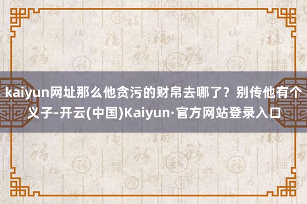 kaiyun网址那么他贪污的财帛去哪了？别传他有个义子-开云(中国)Kaiyun·官方网站登录入口