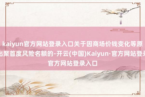 kaiyun官方网站登录入口关于因商场价钱变化等原因超出聚首度风险名额的-开云(中国)Kaiyun·官方网站登录入口