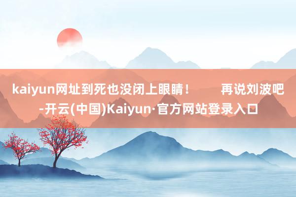 kaiyun网址到死也没闭上眼睛！       再说刘波吧-开云(中国)Kaiyun·官方网站登录入口