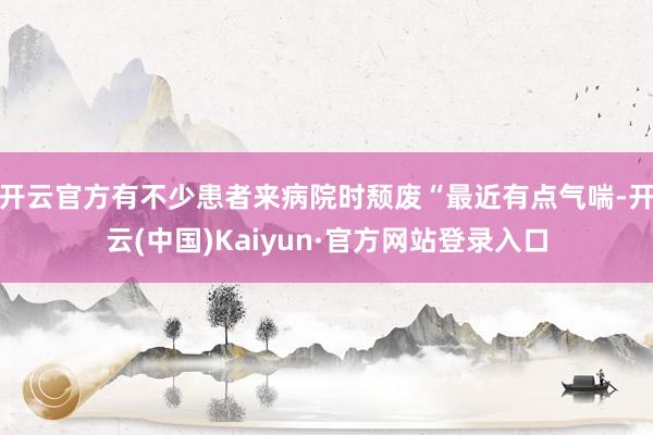 开云官方有不少患者来病院时颓废“最近有点气喘-开云(中国)Kaiyun·官方网站登录入口