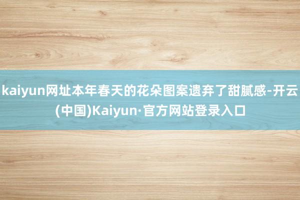 kaiyun网址本年春天的花朵图案遗弃了甜腻感-开云(中国)Kaiyun·官方网站登录入口