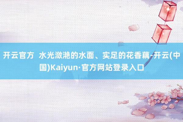 开云官方  水光潋滟的水面、实足的花香藕-开云(中国)Kaiyun·官方网站登录入口