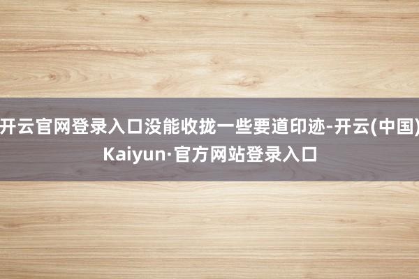 开云官网登录入口没能收拢一些要道印迹-开云(中国)Kaiyun·官方网站登录入口