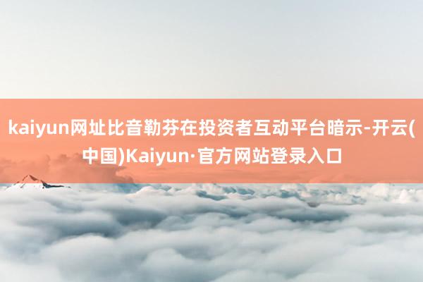 kaiyun网址比音勒芬在投资者互动平台暗示-开云(中国)Kaiyun·官方网站登录入口
